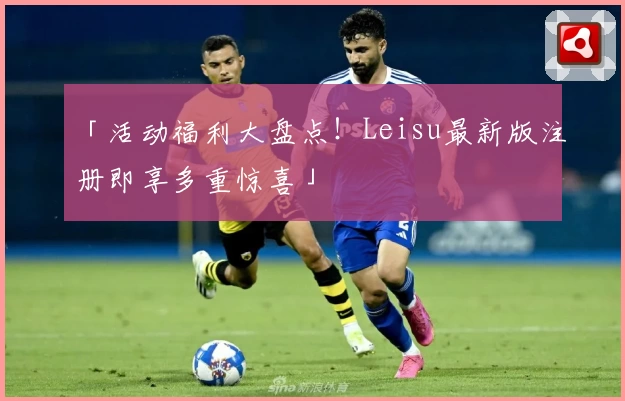 「活动福利大盘点！Leisu最新版注册即享多重惊喜」