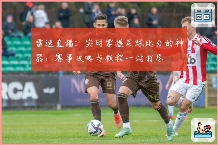 雷速直播：实时掌握足球比分的神器，赛事攻略与教程一站打尽