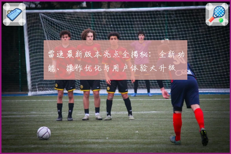 雷速最新版本亮点全揭秘：全新功能、操作优化与用户体验大升级