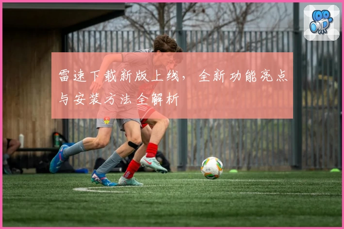 雷速下载新版上线，全新功能亮点与安装方法全解析