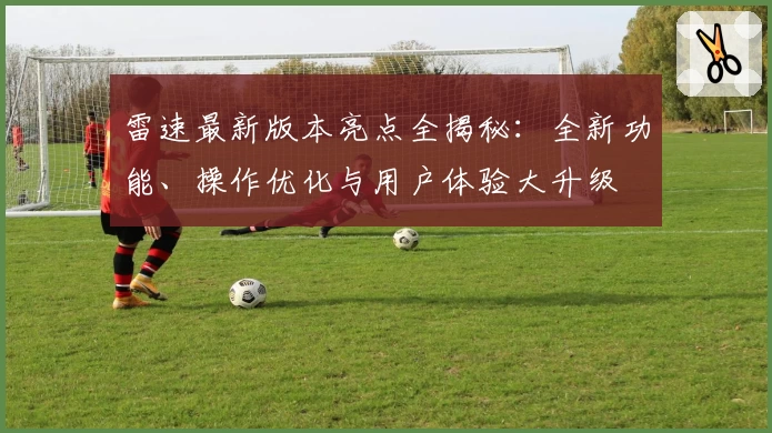 雷速最新版本亮点全揭秘：全新功能、操作优化与用户体验大升级