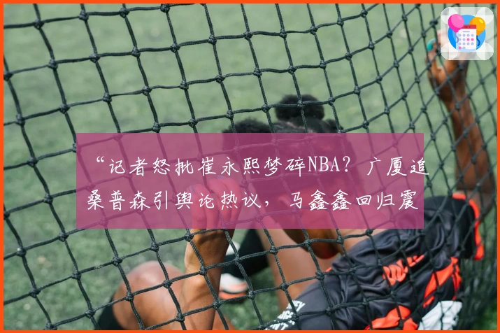 “记者怒批崔永熙梦碎NBA?广厦追桑普森引舆论热议,马鑫鑫回归震动山东!”