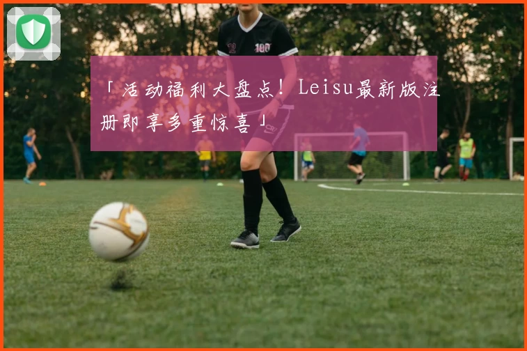 「活动福利大盘点！Leisu最新版注册即享多重惊喜」